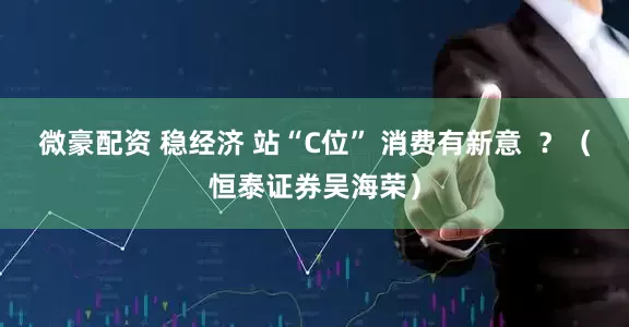 微豪配资 稳经济 站“C位” 消费有新意  ？（恒泰证券吴海荣）