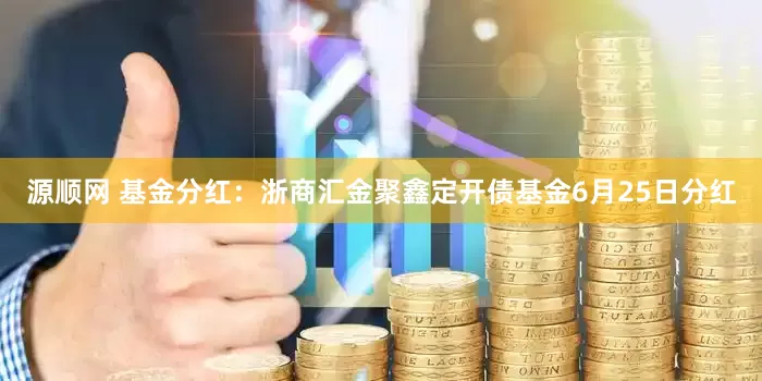 源顺网 基金分红：浙商汇金聚鑫定开债基金6月25日分红