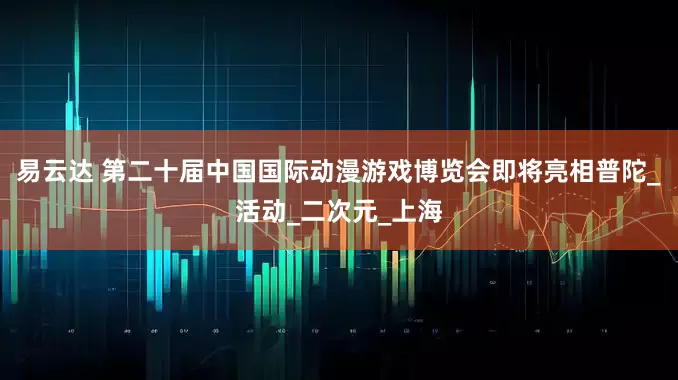 易云达 第二十届中国国际动漫游戏博览会即将亮相普陀_活动_二次元_上海