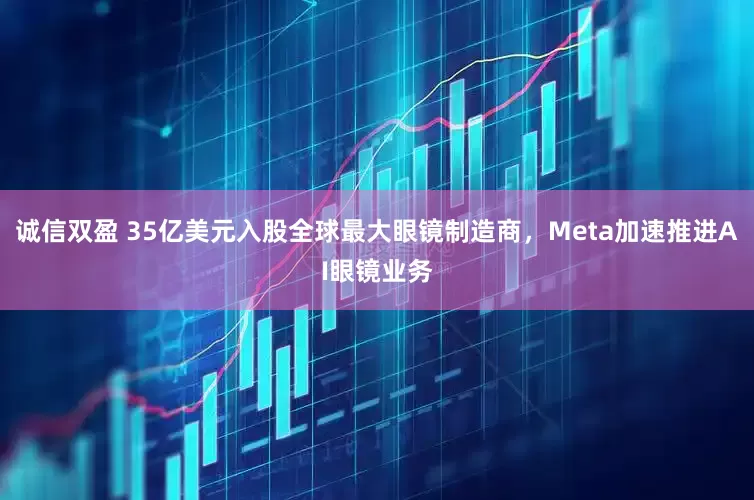 诚信双盈 35亿美元入股全球最大眼镜制造商，Meta加速推进AI眼镜业务
