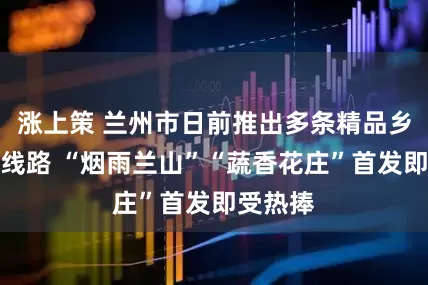 涨上策 兰州市日前推出多条精品乡村旅游线路 “烟雨兰山”“蔬香花庄”首发即受热捧