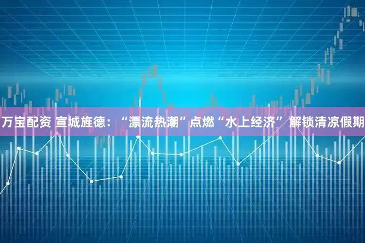 万宝配资 宣城旌德：“漂流热潮”点燃“水上经济” 解锁清凉假期