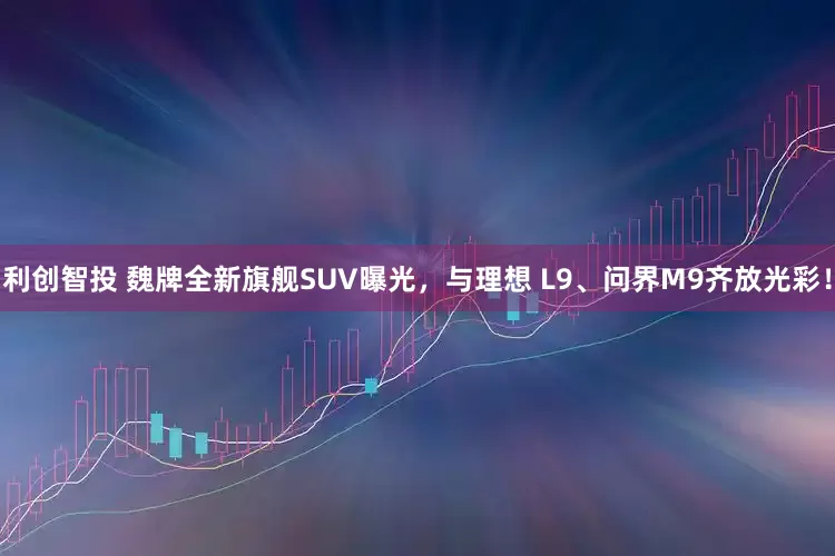 利创智投 魏牌全新旗舰SUV曝光，与理想 L9、问界M9齐放光彩！