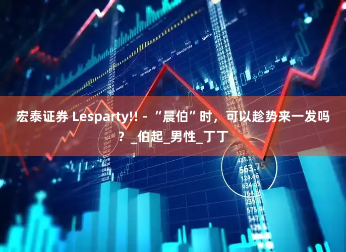 宏泰证券 Lesparty!! - “晨伯”时，可以趁势来一发吗？_伯起_男性_丁丁