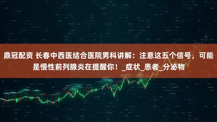鼎冠配资 长春中西医结合医院男科讲解：注意这五个信号，可能是慢性前列腺炎在提醒你！_症状_患者_分泌物