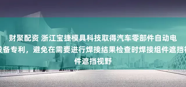 财聚配资 浙江宝捷模具科技取得汽车零部件自动电焊设备专利，避免在需要进行焊接结果检查时焊接组件遮挡视野