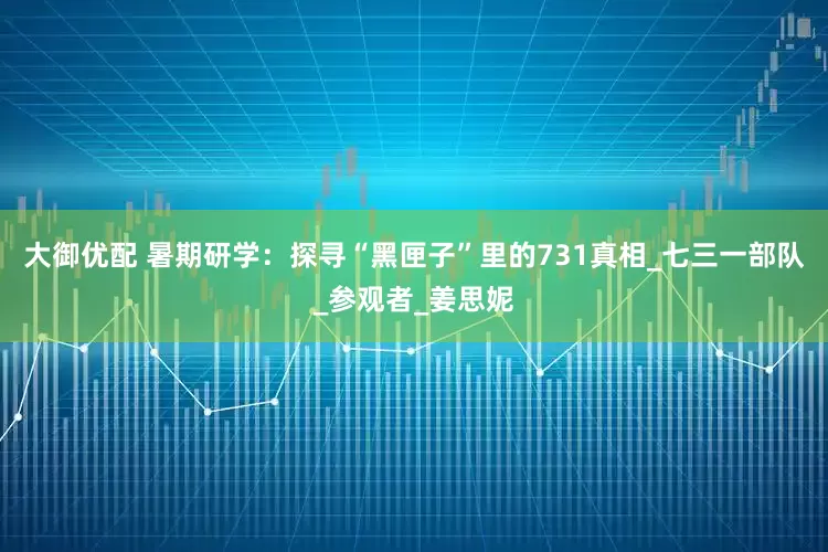大御优配 暑期研学：探寻“黑匣子”里的731真相_七三一部队_参观者_姜思妮