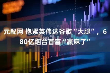 元配网 抱紧英伟达谷歌“大腿”，680亿烟台首富“赢麻了”
