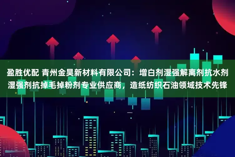 盈胜优配 青州金昊新材料有限公司：增白剂湿强解离剂抗水剂湿强剂抗掉毛掉粉剂专业供应商，造纸纺织石油领域技术先锋