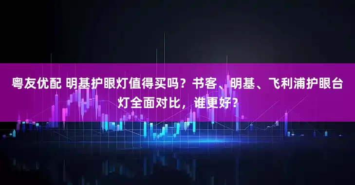 粤友优配 明基护眼灯值得买吗？书客、明基、飞利浦护眼台灯全面对比，谁更好？