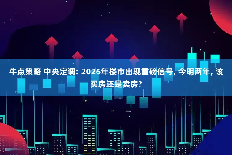 牛点策略 中央定调: 2026年楼市出现重磅信号, 今明两年, 该买房还是卖房?