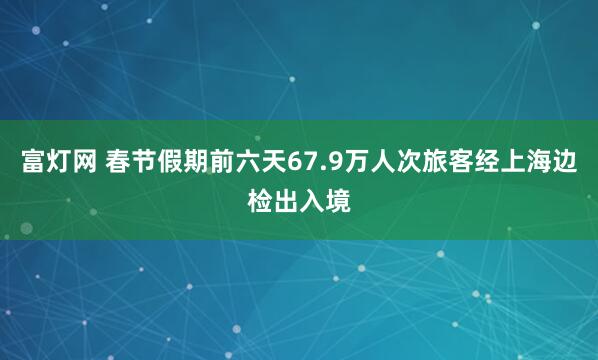 富灯网 春节假期前六天67.9万人次旅客经上海边检出入境
