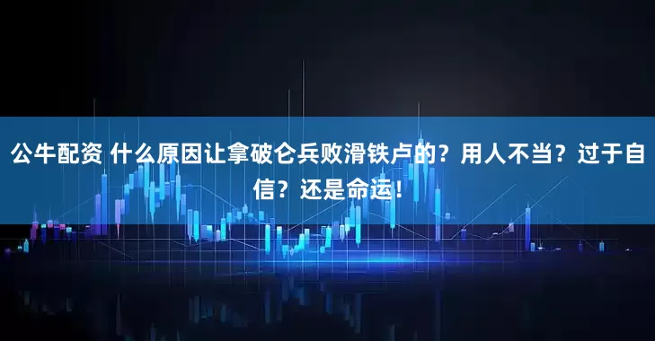 公牛配资 什么原因让拿破仑兵败滑铁卢的？用人不当？过于自信？还是命运！
