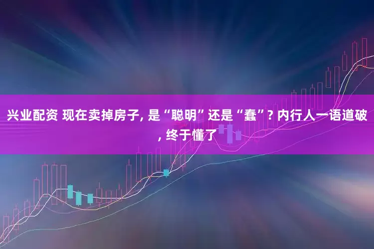 兴业配资 现在卖掉房子, 是“聪明”还是“蠢”? 内行人一语道破, 终于懂了