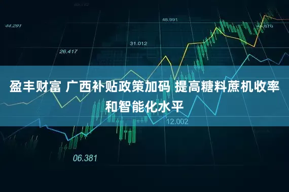 盈丰财富 广西补贴政策加码 提高糖料蔗机收率和智能化水平